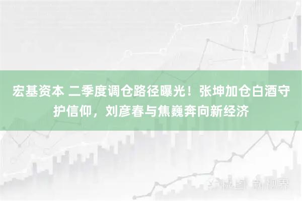 宏基资本 二季度调仓路径曝光！张坤加仓白酒守护信仰，刘彦春与焦巍奔向新经济