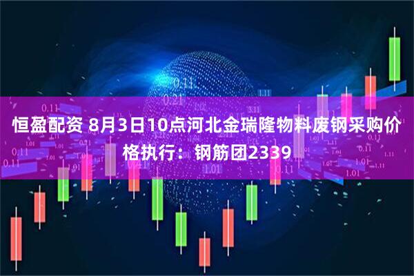 恒盈配资 8月3日10点河北金瑞隆物料废钢采购价格执行：钢筋团2339