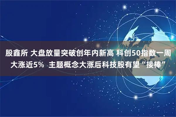 股鑫所 大盘放量突破创年内新高 科创50指数一周大涨近5% 主题概念大涨后科技股有望“接棒”