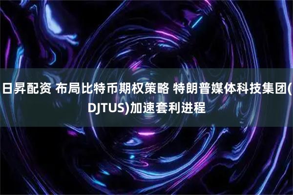 日昇配资 布局比特币期权策略 特朗普媒体科技集团(DJTUS)加速套利进程