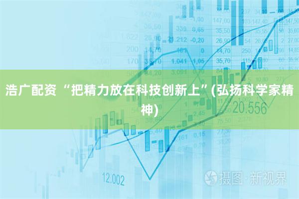 浩广配资 “把精力放在科技创新上”(弘扬科学家精神)