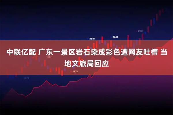 中联亿配 广东一景区岩石染成彩色遭网友吐槽 当地文旅局回应