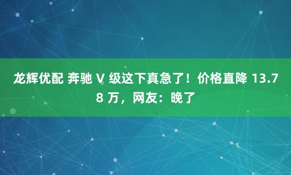 龙辉优配 奔驰 V 级这下真急了！价格直降 13.78 万，网友：晚了