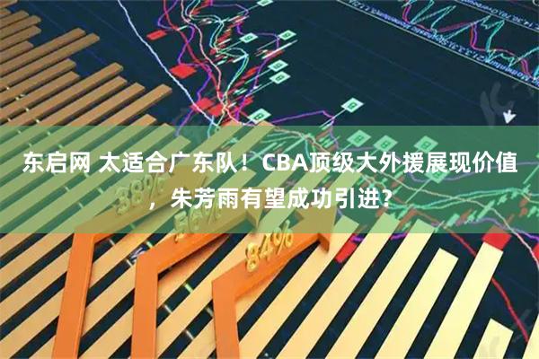 东启网 太适合广东队！CBA顶级大外援展现价值，朱芳雨有望成功引进？
