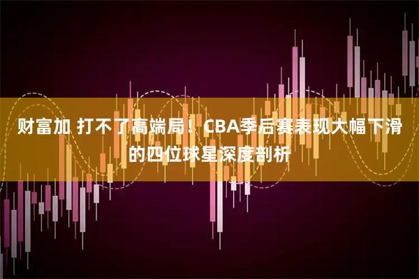 财富加 打不了高端局！CBA季后赛表现大幅下滑的四位球星深度剖析