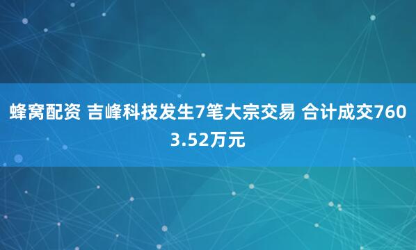 蜂窝配资 吉峰科技发生7笔大宗交易 合计成交7603.52万元
