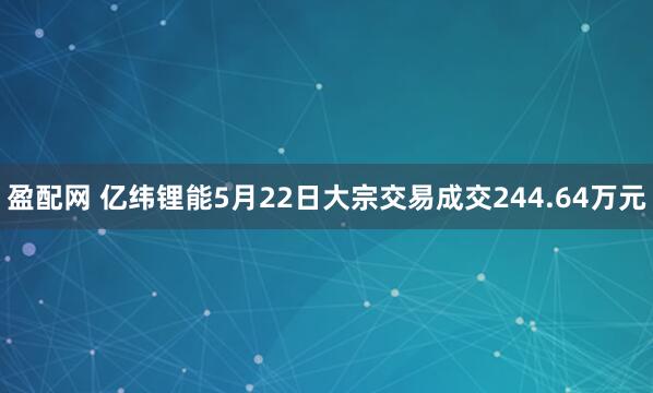 盈配网 亿纬锂能5月22日大宗交易成交244.64万元