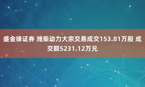盛金缘证券 潍柴动力大宗交易成交153.81万股 成交额5231.12万元
