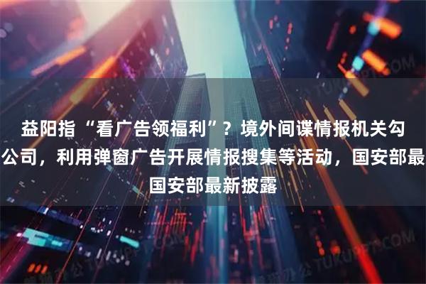 益阳指 “看广告领福利”？境外间谍情报机关勾连个别公司，利用弹窗广告开展情报搜集等活动，国安部最新披露