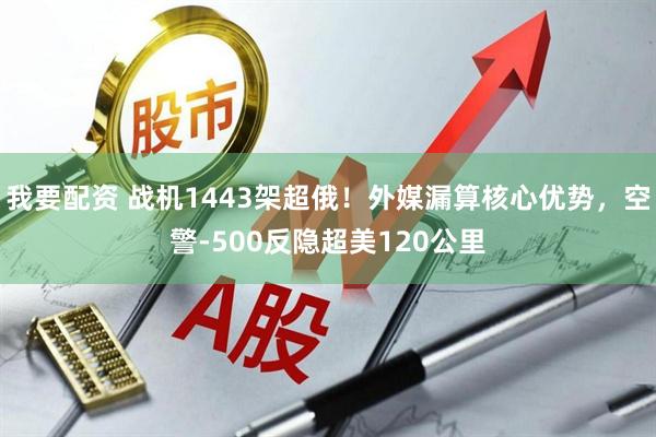 我要配资 战机1443架超俄！外媒漏算核心优势，空警-500反隐超美120公里