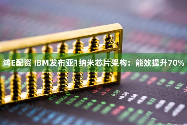 鸿E配资 IBM发布亚1纳米芯片架构：能效提升70%