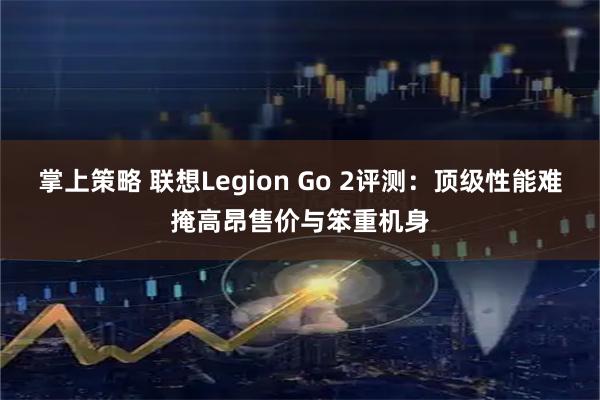 掌上策略 联想Legion Go 2评测：顶级性能难掩高昂售价与笨重机身