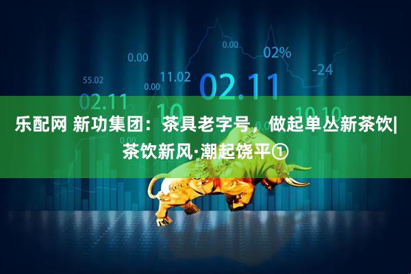 乐配网 新功集团：茶具老字号，做起单丛新茶饮|茶饮新风·潮起饶平①