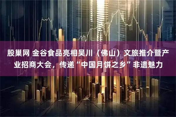 股巢网 金谷食品亮相吴川（佛山）文旅推介暨产业招商大会，传递“中国月饼之乡”非遗魅力