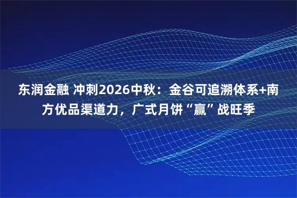 东润金融 冲刺2026中秋：金谷可追溯体系+南方优品渠道力，广式月饼“赢”战旺季