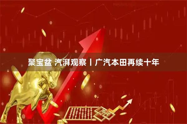 聚宝盆 汽湃观察丨广汽本田再续十年