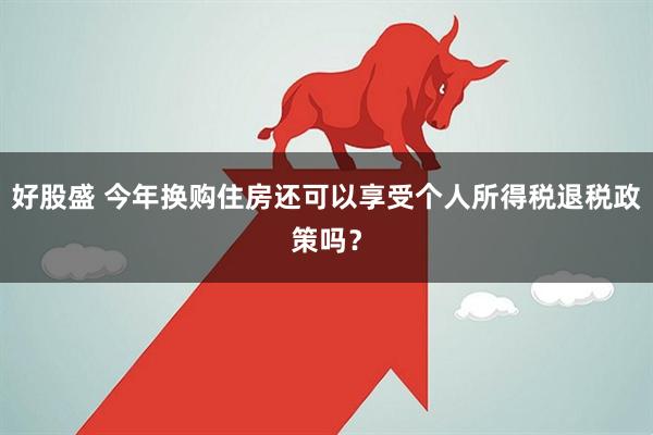 好股盛 今年换购住房还可以享受个人所得税退税政策吗？