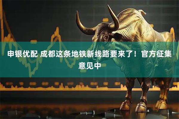 申银优配 成都这条地铁新线路要来了！官方征集意见中